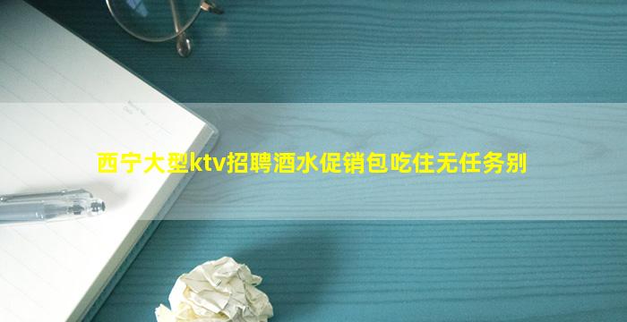 西宁大型ktv招聘酒水促销包吃住无任务别